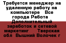Требуется менеджер на удаленную работу на компьютере - Все города Работа » Дополнительный заработок и сетевой маркетинг   . Тверская обл.,Вышний Волочек г.